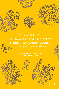Мифы ацтеков. От Кецалькоатля и «Семи пещер» до Камня Солнца и цветочных войн